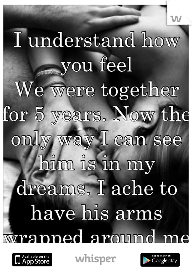 I understand how you feel
We were together for 5 years. Now the only way I can see him is in my dreams. I ache to have his arms wrapped around me