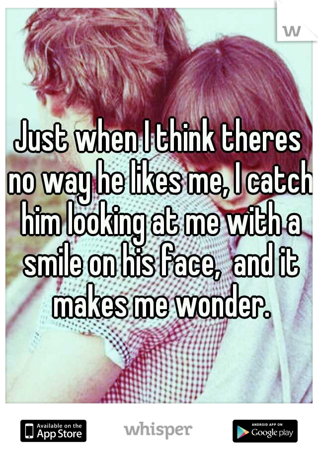 Just when I think theres no way he likes me, I catch him looking at me with a smile on his face,  and it makes me wonder.