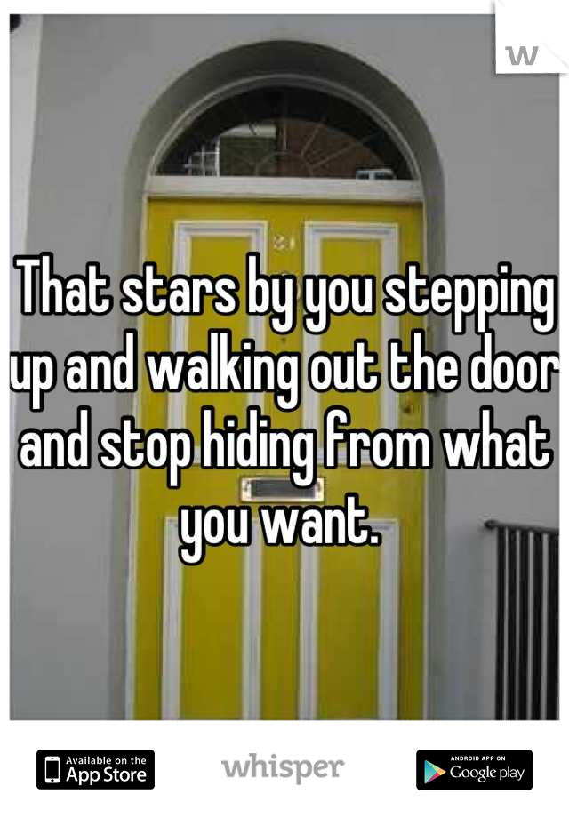 That stars by you stepping up and walking out the door and stop hiding from what you want. 