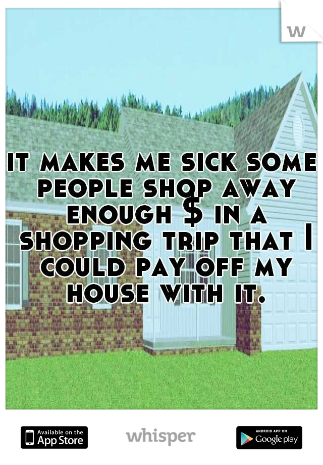 it makes me sick some people shop away enough $ in a shopping trip that I could pay off my house with it.