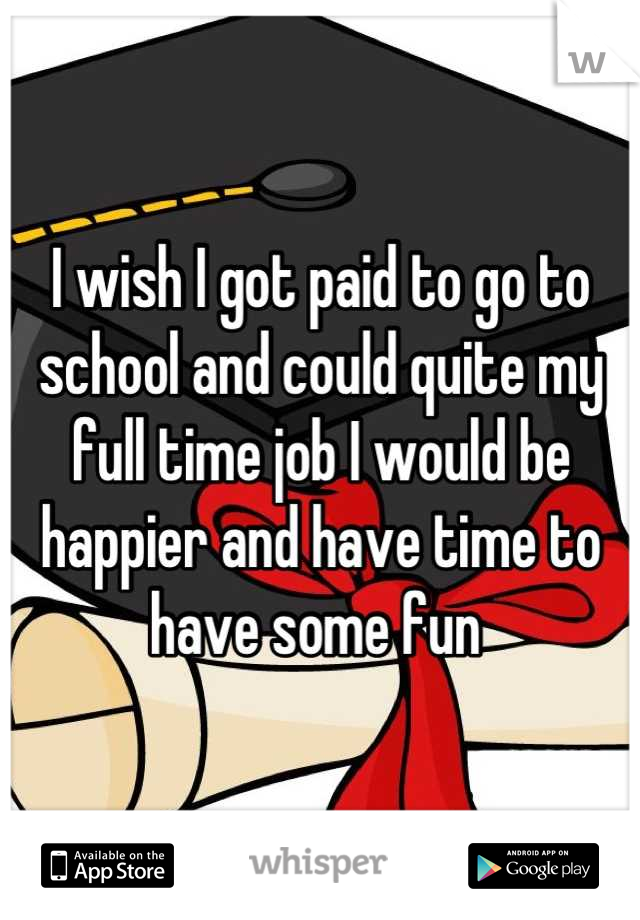 I wish I got paid to go to school and could quite my full time job I would be happier and have time to have some fun 