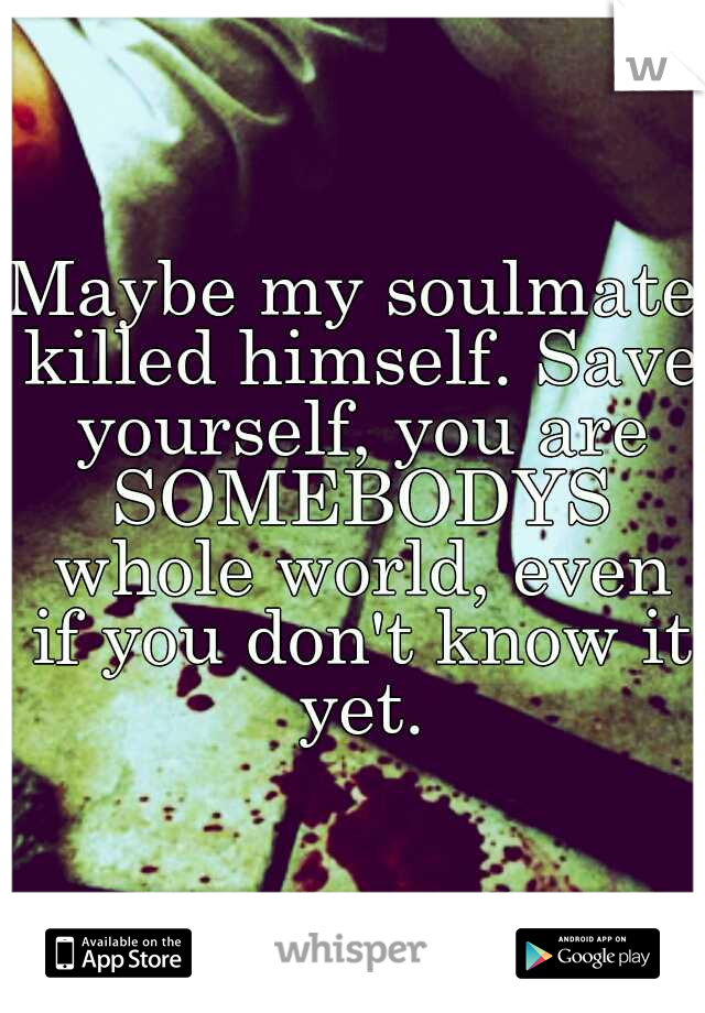Maybe my soulmate killed himself. Save yourself, you are SOMEBODYS whole world, even if you don't know it yet.