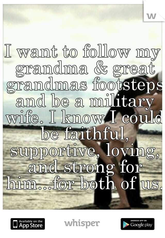 I want to follow my grandma & great grandmas footsteps and be a military wife. I know I could be faithful, supportive, loving, and strong for him...for both of us. 