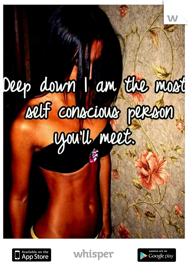 Deep down I am the most self conscious person you'll meet. 