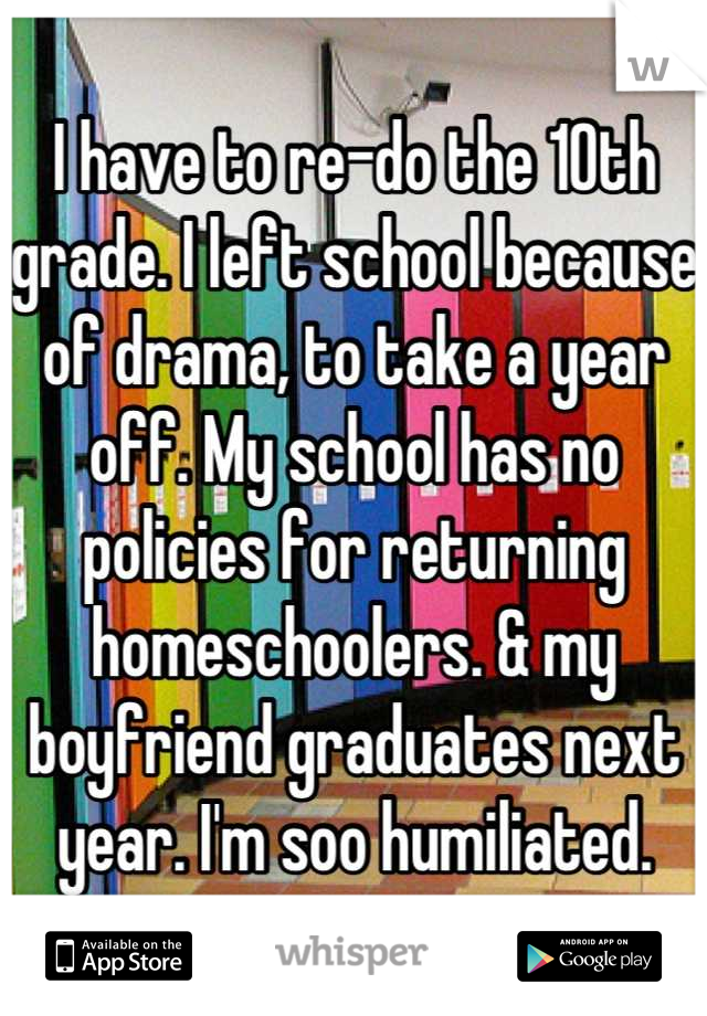 I have to re-do the 10th grade. I left school because of drama, to take a year off. My school has no policies for returning homeschoolers. & my boyfriend graduates next year. I'm soo humiliated.