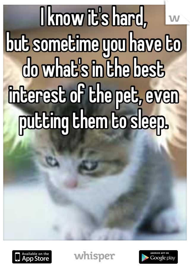 I know it's hard,
but sometime you have to do what's in the best interest of the pet, even putting them to sleep.