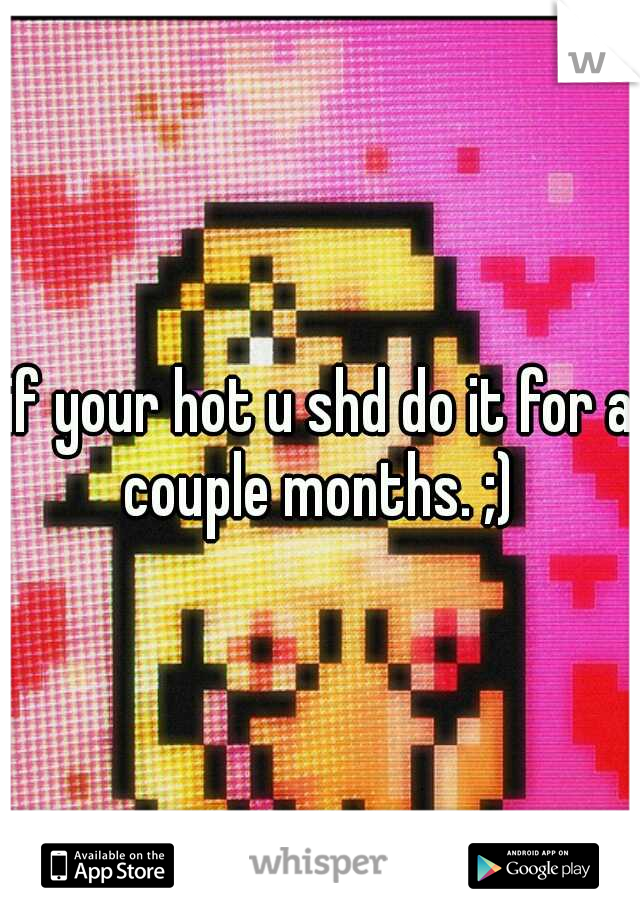 if your hot u shd do it for a couple months. ;) 