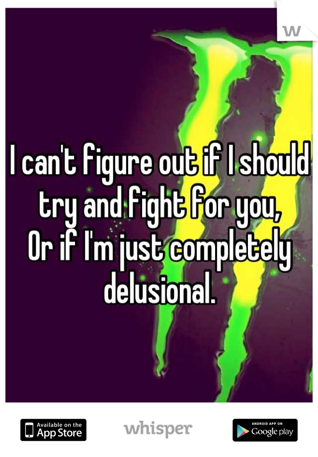 I can't figure out if I should try and fight for you,
Or if I'm just completely delusional.