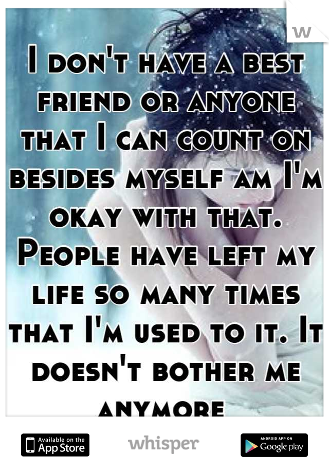 I don't have a best friend or anyone that I can count on besides myself am I'm okay with that. People have left my life so many times that I'm used to it. It doesn't bother me anymore 