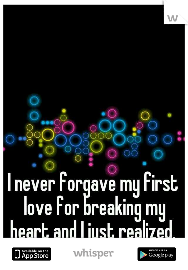 I never forgave my first love for breaking my heart and I just realized. 