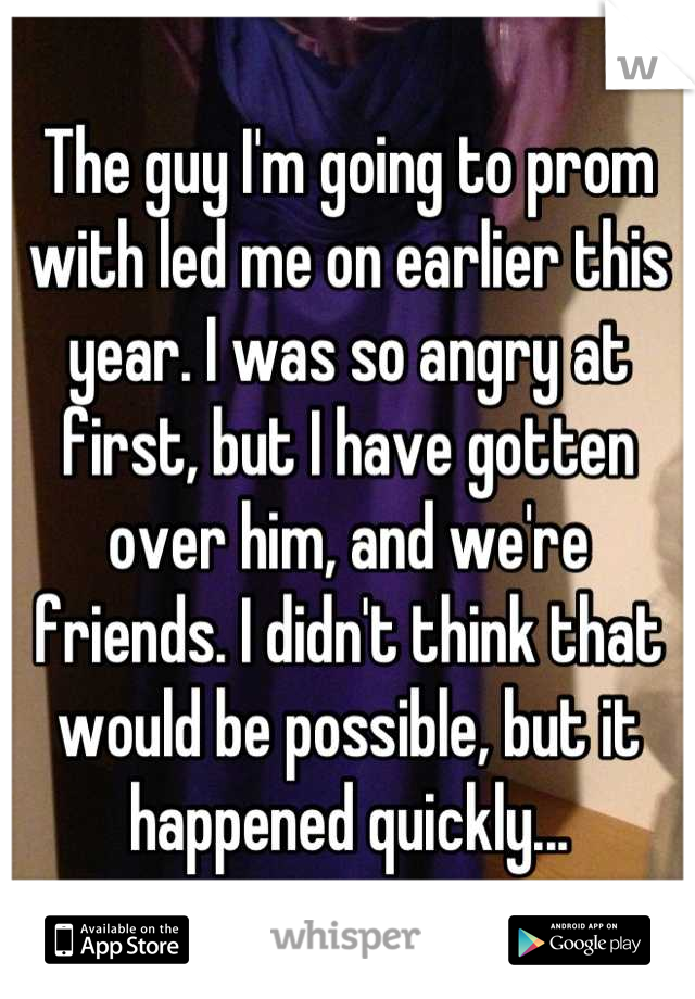 The guy I'm going to prom with led me on earlier this year. I was so angry at first, but I have gotten over him, and we're  friends. I didn't think that would be possible, but it happened quickly...