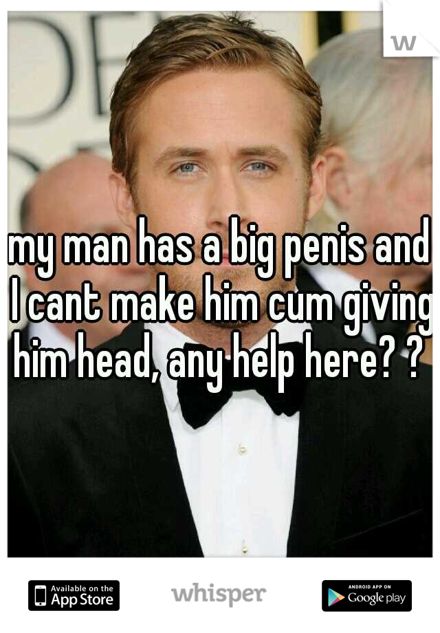my man has a big penis and I cant make him cum giving him head, any help here? ? 