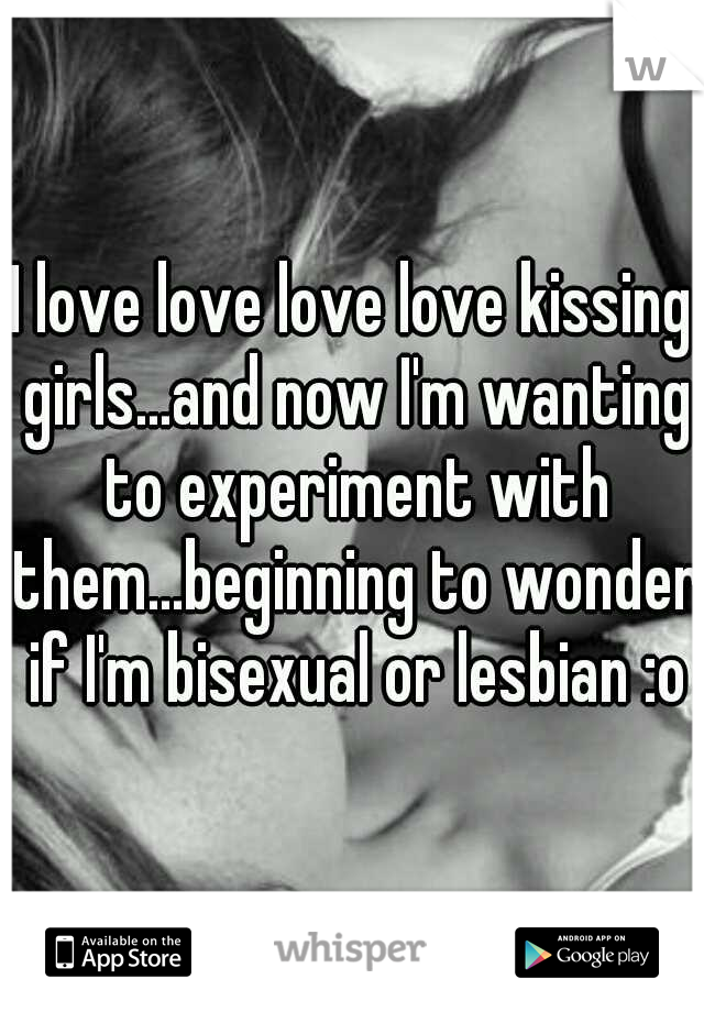 I love love love love kissing girls...and now I'm wanting to experiment with them...beginning to wonder if I'm bisexual or lesbian :o