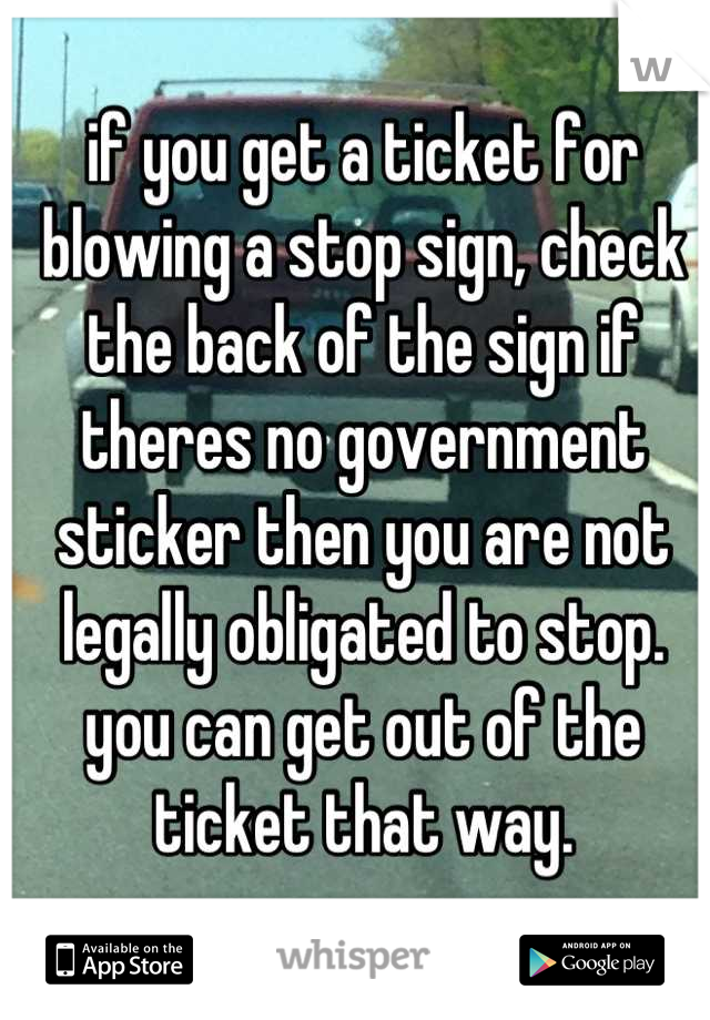 if you get a ticket for blowing a stop sign, check the back of the sign if theres no government sticker then you are not legally obligated to stop. you can get out of the ticket that way.
