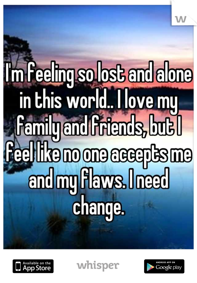 I'm feeling so lost and alone in this world.. I love my family and friends, but I feel like no one accepts me and my flaws. I need change.