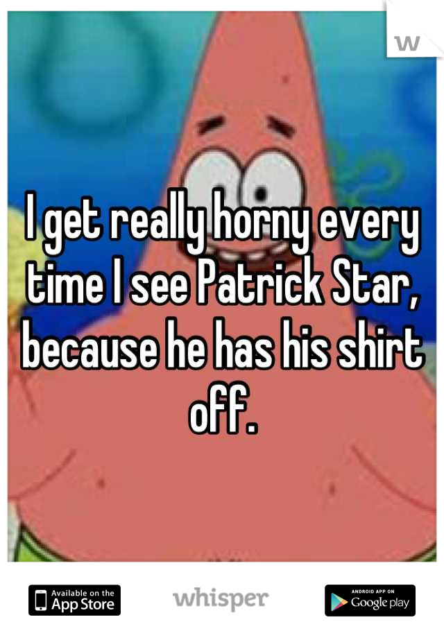 I get really horny every time I see Patrick Star, because he has his shirt off.