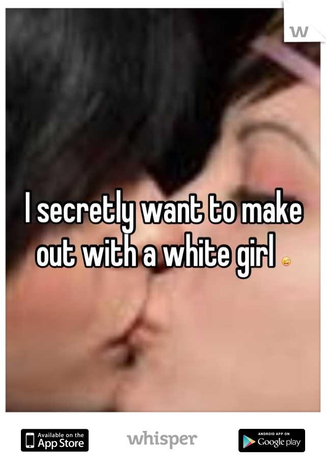 I secretly want to make out with a white girl 😜