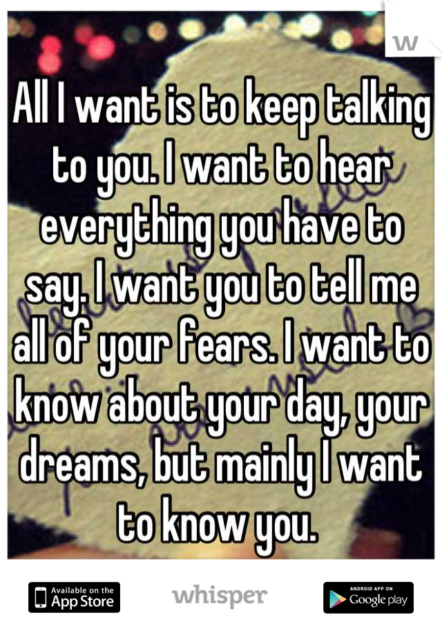All I want is to keep talking to you. I want to hear everything you have to say. I want you to tell me all of your fears. I want to know about your day, your dreams, but mainly I want to know you. 