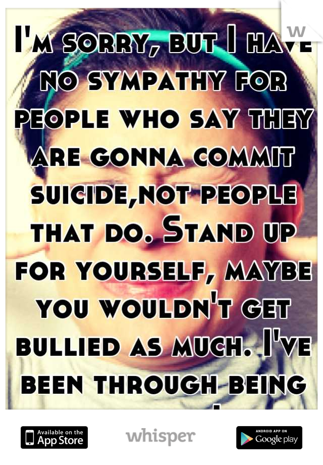 I'm sorry, but I have no sympathy for people who say they are gonna commit suicide,not people that do. Stand up for yourself, maybe you wouldn't get bullied as much. I've been through being bullied. Ik