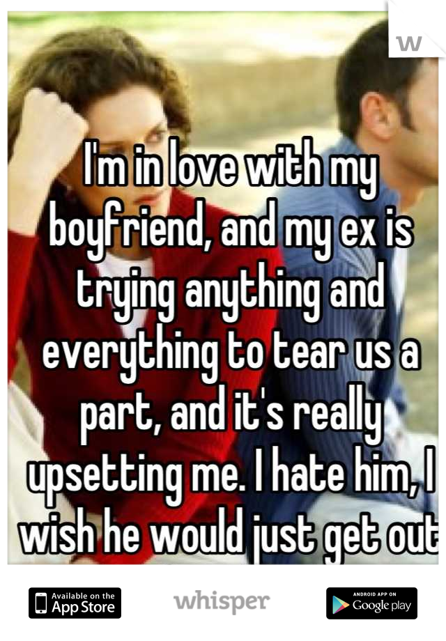 I'm in love with my boyfriend, and my ex is trying anything and everything to tear us a part, and it's really upsetting me. I hate him, I wish he would just get out of my life.  