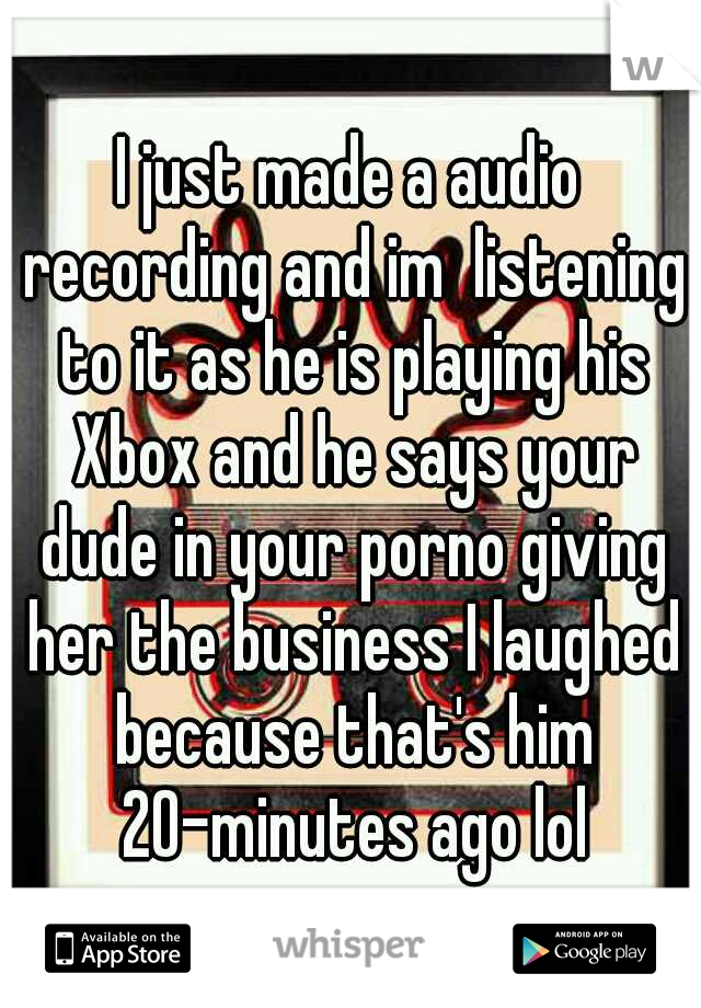 I just made a audio recording and im  listening to it as he is playing his Xbox and he says your dude in your porno giving her the business I laughed because that's him 20-minutes ago lol
