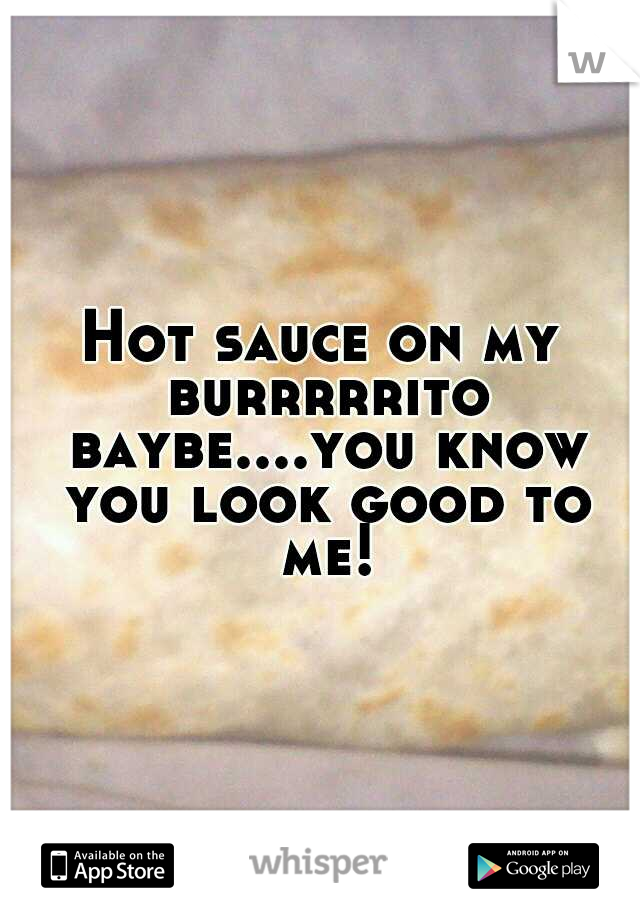 Hot sauce on my burrrrrito baybe....you know you look good to me!