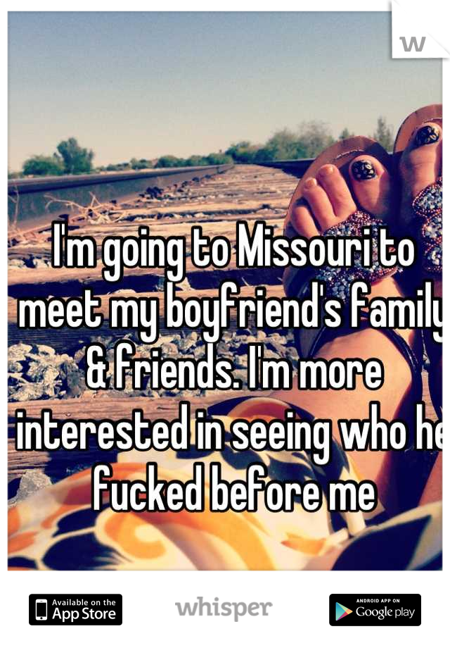 I'm going to Missouri to meet my boyfriend's family & friends. I'm more interested in seeing who he fucked before me