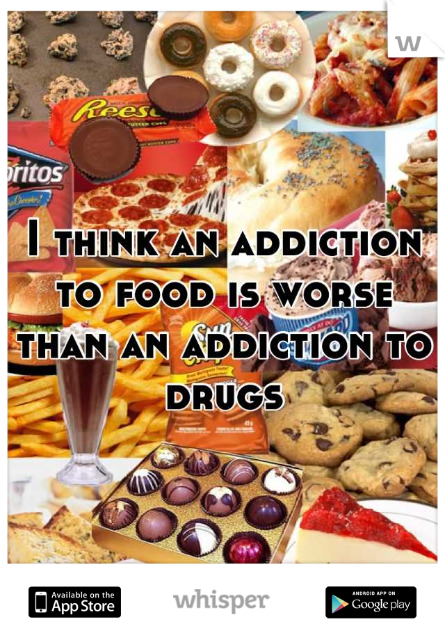 I think an addiction to food is worse than an addiction to drugs