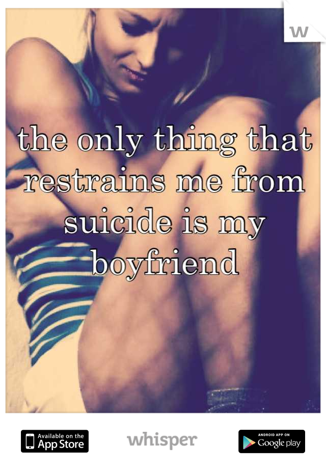 the only thing that restrains me from suicide is my boyfriend