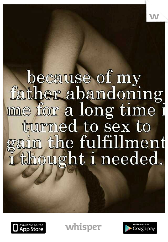because of my father abandoning me for a long time i turned to sex to gain the fulfillment i thought i needed.