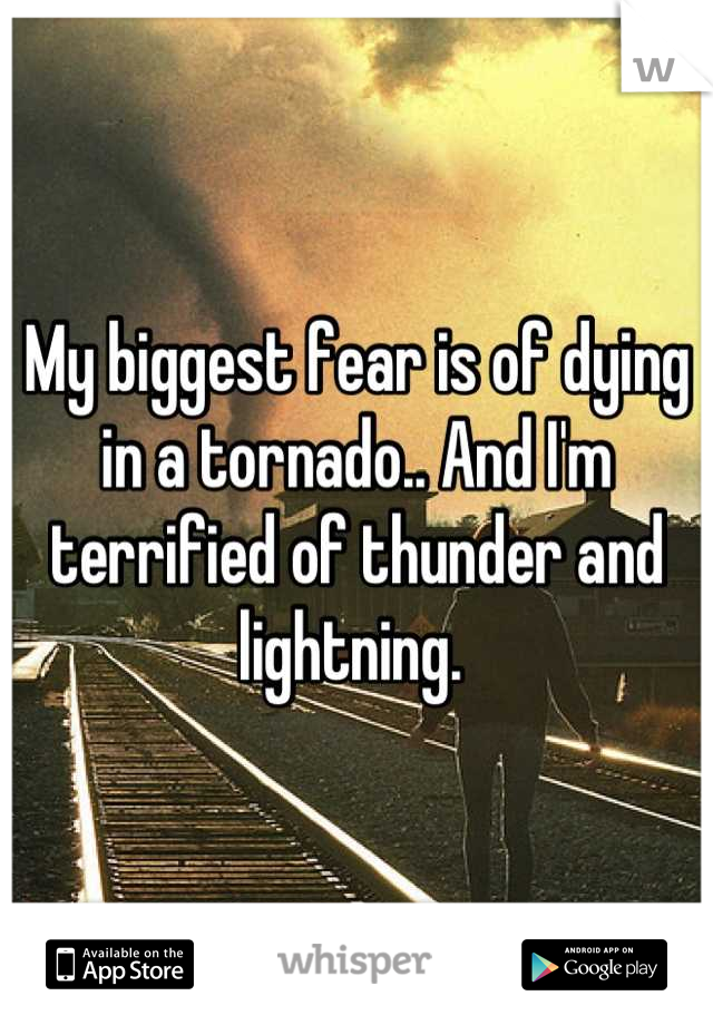 My biggest fear is of dying in a tornado.. And I'm terrified of thunder and lightning. 