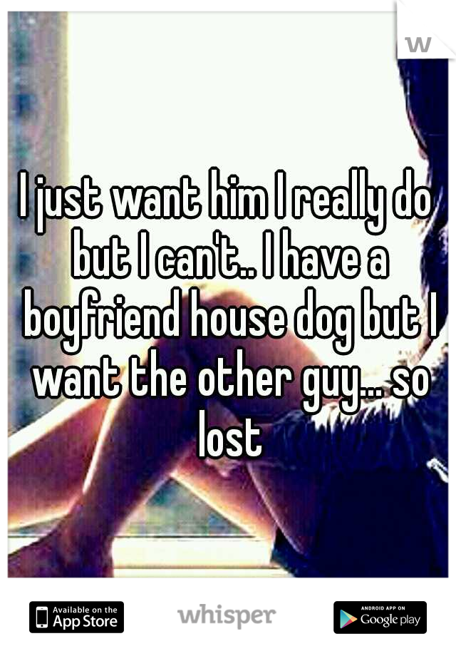I just want him I really do but I can't.. I have a boyfriend house dog but I want the other guy... so lost