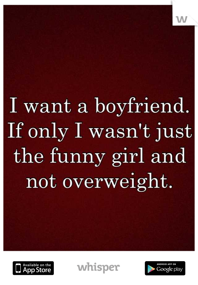 I want a boyfriend. If only I wasn't just the funny girl and not overweight.