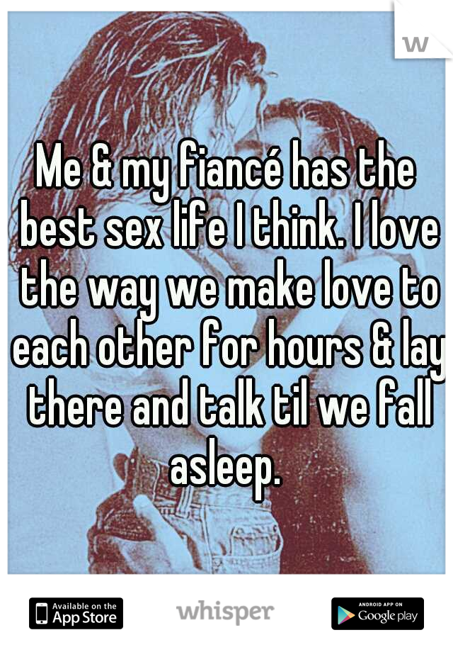 Me & my fiancé has the best sex life I think. I love the way we make love to each other for hours & lay there and talk til we fall asleep. 