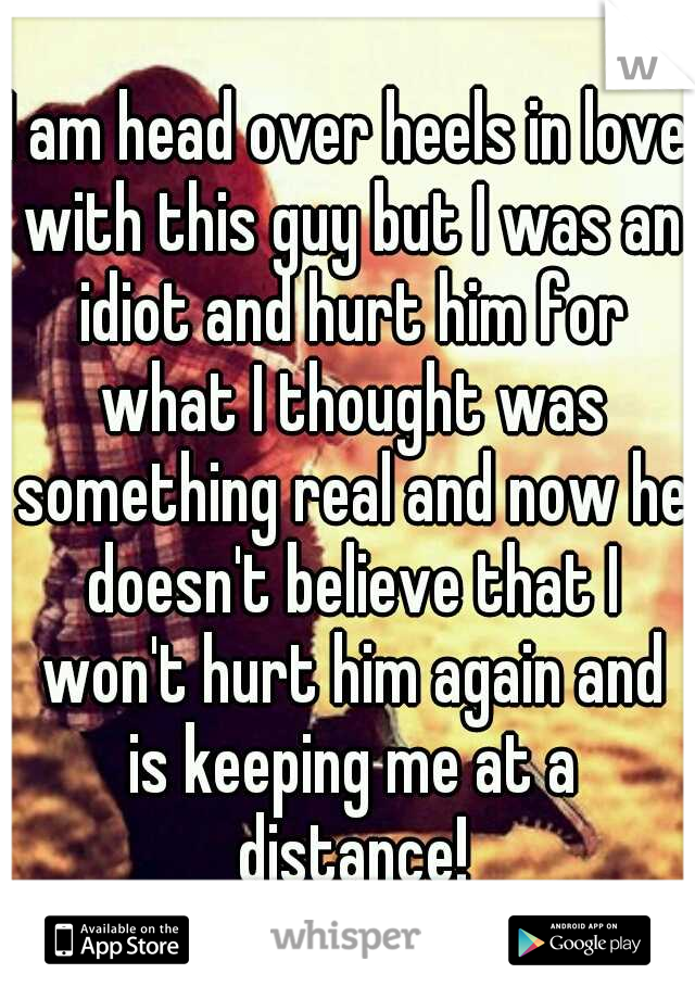I am head over heels in love with this guy but I was an idiot and hurt him for what I thought was something real and now he doesn't believe that I won't hurt him again and is keeping me at a distance!