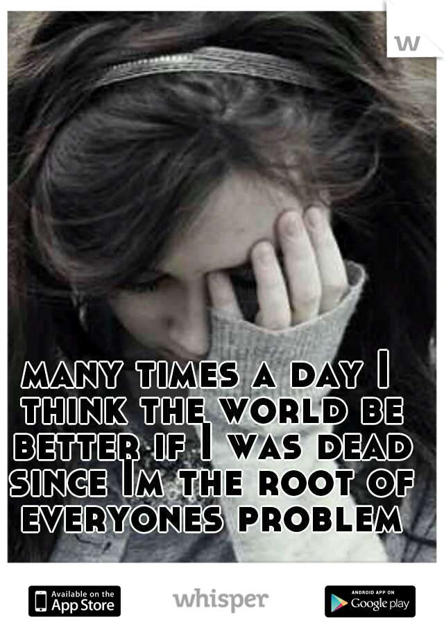 many times a day I think the world be better if I was dead since Im the root of everyones problem