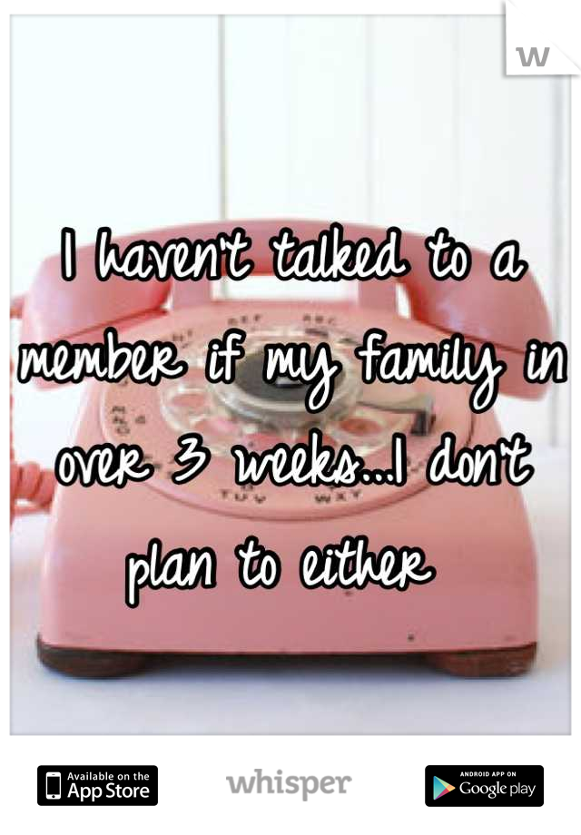 I haven't talked to a member if my family in over 3 weeks...I don't plan to either 