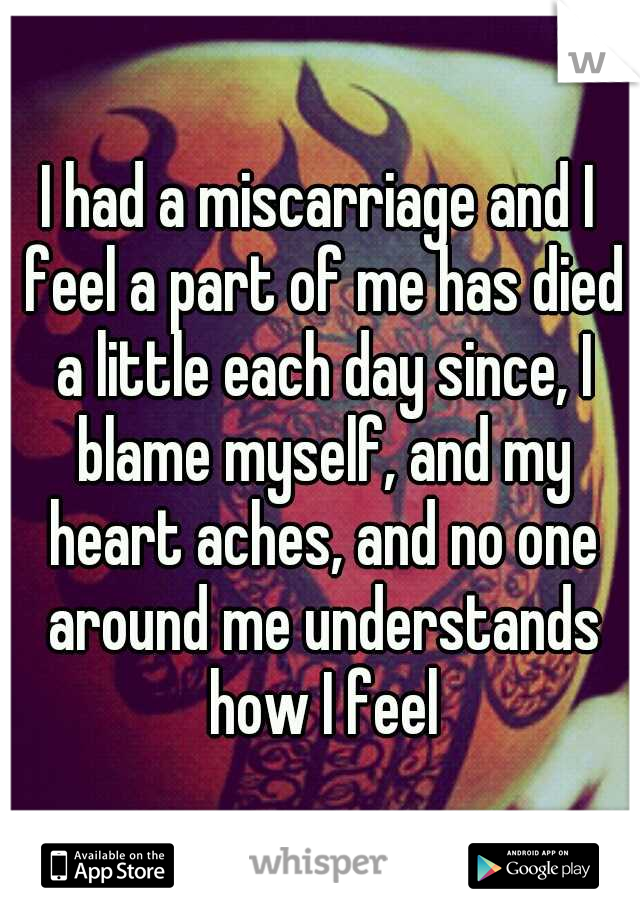 I had a miscarriage and I feel a part of me has died a little each day since, I blame myself, and my heart aches, and no one around me understands how I feel