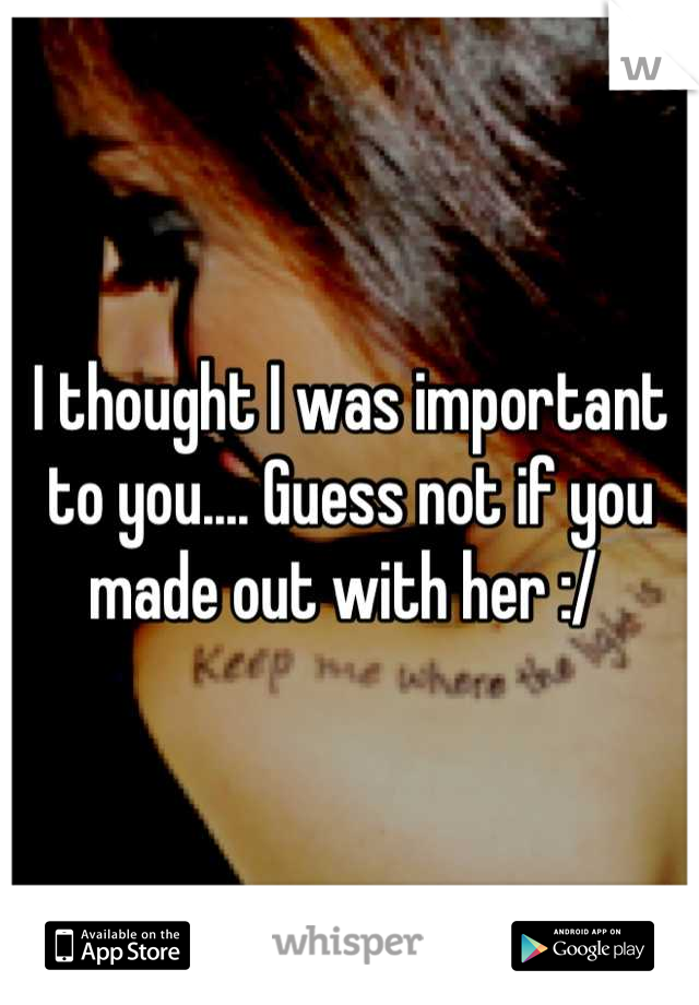 I thought I was important to you.... Guess not if you made out with her :/ 