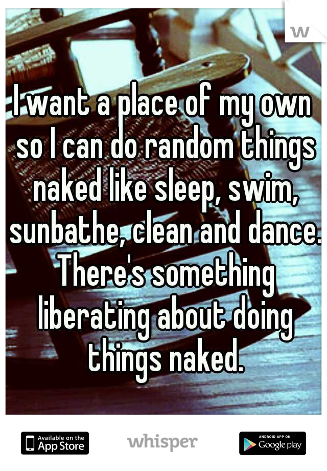 I want a place of my own so I can do random things naked like sleep, swim, sunbathe, clean and dance. There's something liberating about doing things naked.