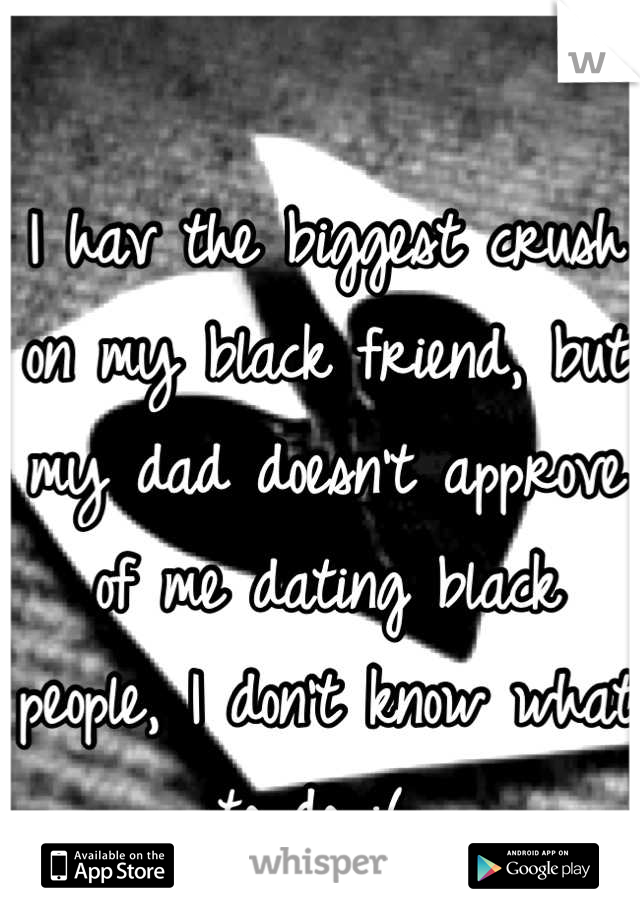 I hav the biggest crush on my black friend, but my dad doesn't approve of me dating black people, I don't know what to do :( 