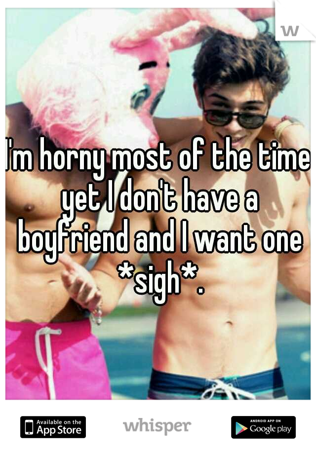 I'm horny most of the time yet I don't have a boyfriend and I want one *sigh*.