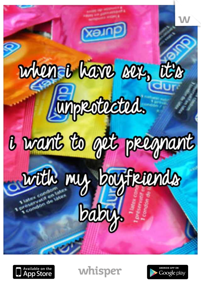 when i have sex, it's unprotected.
i want to get pregnant with my boyfriends baby.