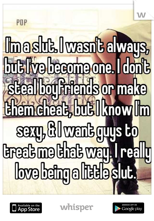 I'm a slut. I wasn't always, but I've become one. I don't steal boyfriends or make them cheat, but I know I'm sexy, & I want guys to treat me that way. I really love being a little slut. 