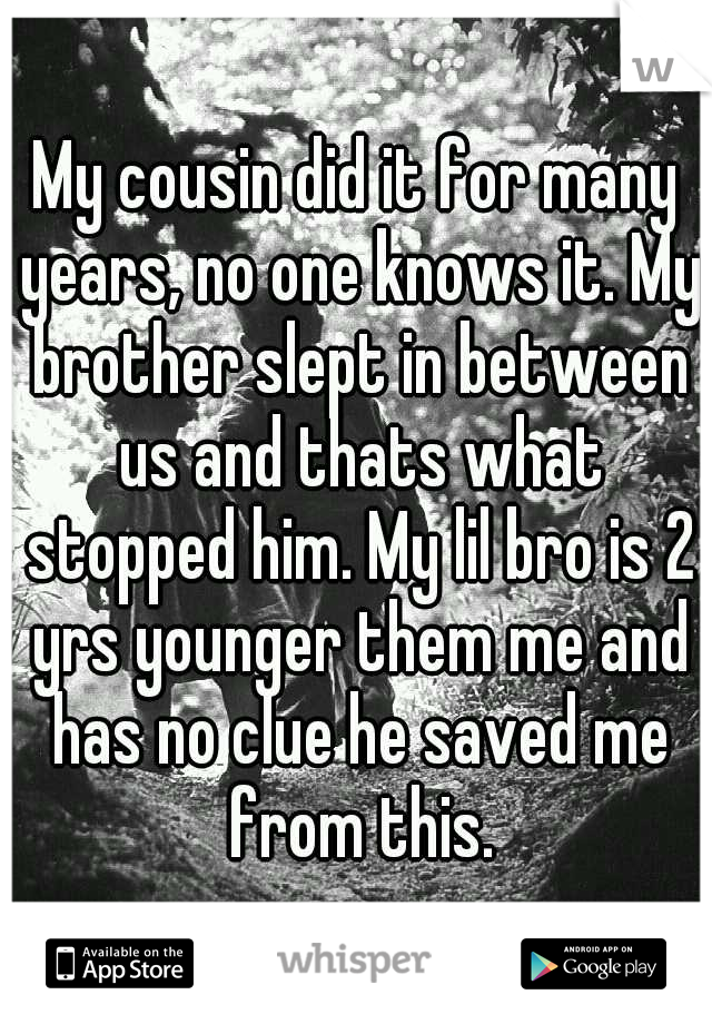 My cousin did it for many years, no one knows it. My brother slept in between us and thats what stopped him. My lil bro is 2 yrs younger them me and has no clue he saved me from this.