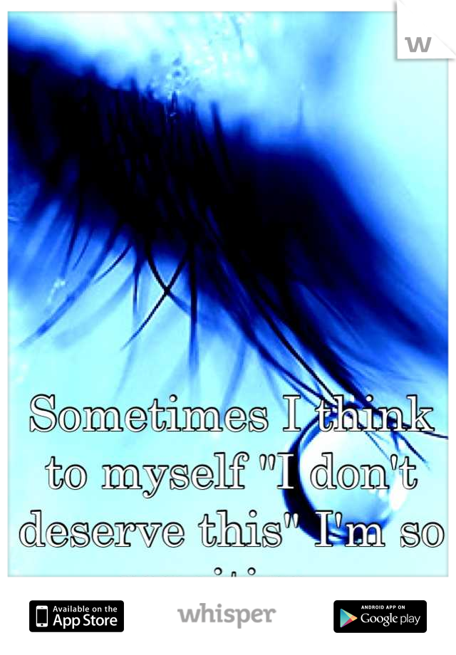 Sometimes I think to myself "I don't deserve this" I'm so sensitive . 