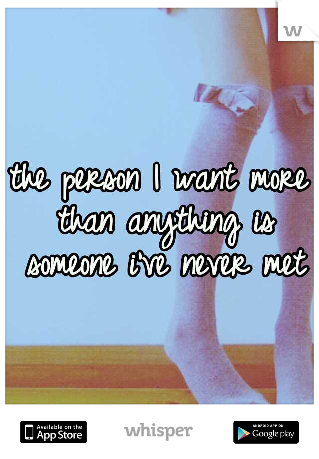 the person I want more than anything is someone i've never met