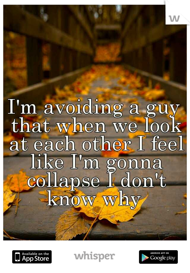 I'm avoiding a guy that when we look at each other I feel like I'm gonna collapse I don't know why 