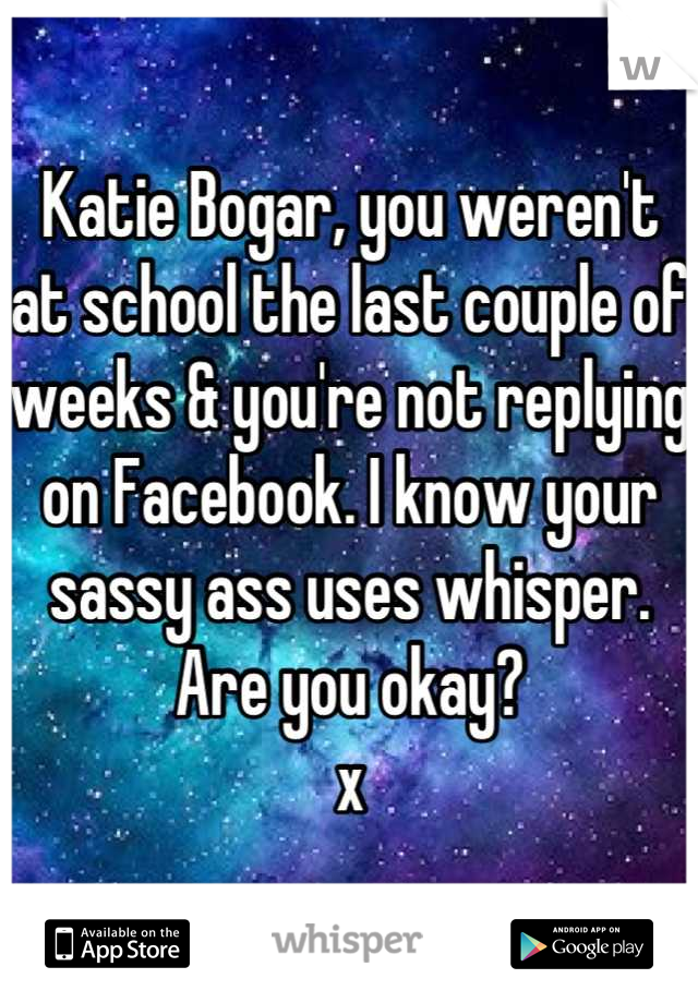Katie Bogar, you weren't at school the last couple of weeks & you're not replying on Facebook. I know your sassy ass uses whisper. Are you okay? 
x