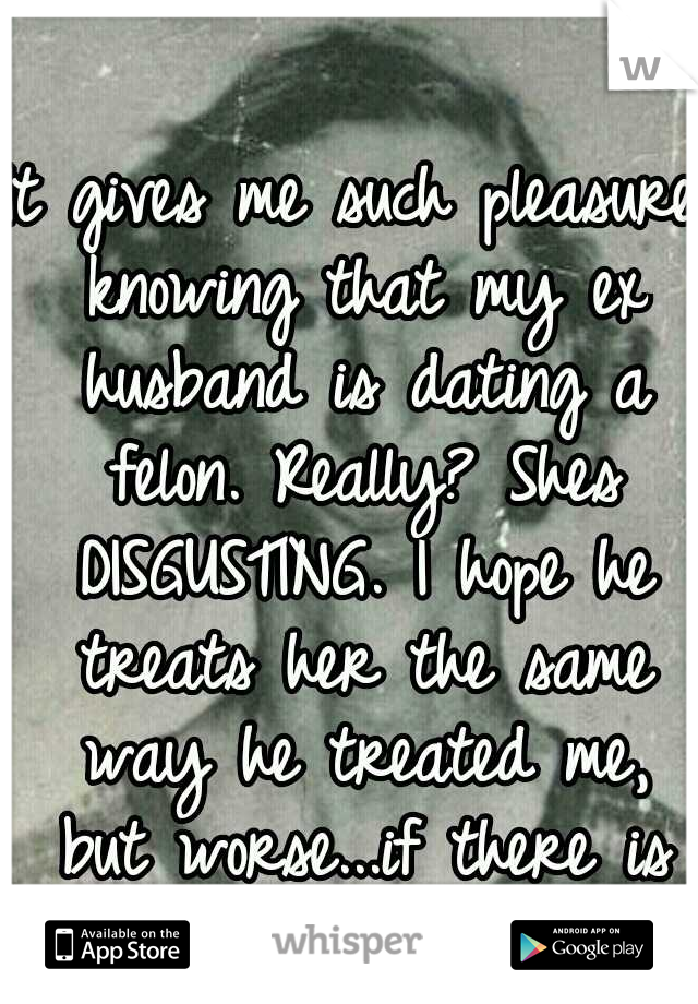 It gives me such pleasure knowing that my ex husband is dating a felon. Really? Shes DISGUSTING. I hope he treats her the same way he treated me, but worse...if there is such a thing.